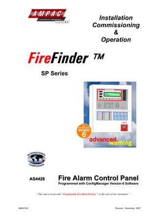 Installation
                                                                    Commissioning
                                                                           &
                                                                       Operation


      FireFinder 
                SP Series

                                                                                                                FIREFIGHTER FACILITY
                                                                                                                                                                                   POWER ON

                                                                             ALARM                                                                                                 PRE-ALARM


                                                                                                         FIREFINDER                                                                AUX ALARM
                                                                                                                                                     15/1/2003    14:00:00
                                                                             FAULT                       AMPAC
                                                                                                                                                                                   WARNING
                                                                                                         PH: 08 9242 3333                                                          SYS FAULT
                                                                                                         SYSTEM IS NORMAL
                                                                                                                                                                                   SUPPLY FAULT
                                                                             ISOLATED
                                                                                                                                                                                   EARTH FAULT

                                                                        EXTERNAL BELL    WARNING SYS       PREVIOUS       NEXT                                                     SYSTEM FAULT
                                                                           ISOLATE         ISOLATE                                     ACKNOWLEDGE     RESET      ISOLATE

                                                                                                                                                                                   TEST MODE




                                                                       DE-ISOLATE                        LOOP         1       2              3
                                                                                                                   ABC       DEF             GHI           CANCEL ENTRY

                                                                            FAULT
                                                                        OUTPUT ISOLATE              SENSOR         JKL
                                                                                                                      4       5              6
                                                                                                                             MNO            PQRS


                                                                          AUXILIARY
                                                                       FAULT / ISOLATE                 ZONE        TUV
                                                                                                                      7       8              9
                                                                                                                            WXYZ            SYMB


                                                                           AIF
                                                                                                   DISPLAY         TO         0            ENTER
                                                                         ACTIVE                                             SPACE                         MENU FUNCTION
                                                                                                                                                                             Fire Finder   TM




                                                                                               Isolate                           Isolate
                                                                                         Alarm Fault                       Alarm Fault




                                                         New
                                                    ConfigManager
                                                   Version
                                                       6
                                                                advanced
                                                                      warning




          AS4428
          AS4428                Fire Alarm Control Panel
                                 Programmed with ConfigManager Version 6 Software


            “ Our aim is to provide ‘ Consistently Excellent Service ’ in the eyes of our customers ”




MAN2744                                                                                                                                                  Revision: November 2007
 