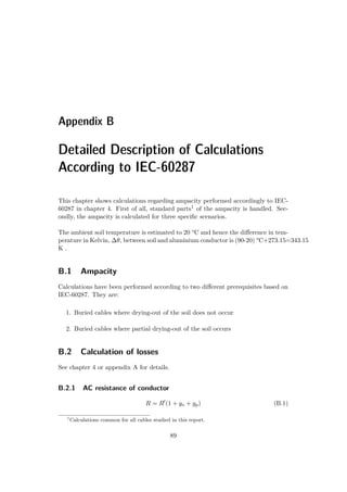 Appendix B
Detailed Description of Calculations
According to IEC-60287
This chapter shows calculations regarding ampacity performed accordingly to IEC-
60287 in chapter 4. First of all, standard parts1 of the ampacity is handled. Sec-
ondly, the ampacity is calculated for three speciﬁc scenarios.
The ambient soil temperature is estimated to 20 °C and hence the diﬀerence in tem-
perature in Kelvin, ∆θ, between soil and aluminium conductor is (90-20) °C+273.15=343.15
K .
B.1 Ampacity
Calculations have been performed according to two diﬀerent prerequisites based on
IEC-60287. They are:
1. Buried cables where drying-out of the soil does not occur
2. Buried cables where partial drying-out of the soil occurs
B.2 Calculation of losses
See chapter 4 or appendix A for details.
B.2.1 AC resistance of conductor
R = R (1 + ys + yp) (B.1)
1
Calculations common for all cables studied in this report.
89
 
