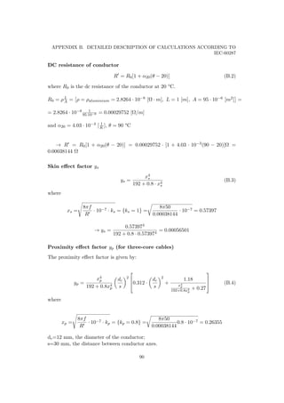 APPENDIX B. DETAILED DESCRIPTION OF CALCULATIONS ACCORDING TO
IEC-60287
DC resistance of conductor
R = R0[1 + α20(θ − 20)] (B.2)
where R0 is the dc resistance of the conductor at 20 °C.
R0 = ρL
A = ρ = ρaluminium = 2.8264 · 10−8 [Ω · m], L = 1 [m], A = 95 · 10−6 [m2] =
= 2.8264 · 10−8 1
95·10−6 = 0.00029752 [Ω/m]
and α20 = 4.03 · 10−3 [ 1
K ], θ = 90 °C
→ R = R0[1 + α20(θ − 20)] = 0.00029752 · [1 + 4.03 · 10−3(90 − 20)]Ω =
0.00038144 Ω
Skin eﬀect factor ys
ys =
x4
s
192 + 0.8 · x4
s
(B.3)
where
xs =
8πf
R
· 10−7 · ks = {ks = 1} =
8π50
0.00038144
· 10−7 = 0.57397
→ ys =
0.573974
192 + 0.8 · 0.573974
= 0.00056501
Proximity eﬀect factor yp (for three-core cables)
The proximity eﬀect factor is given by:
yp =
x4
p
192 + 0.8x4
p
dc
s
2


0.312 ·
dc
s
2
+
1.18
x4
p
192+0.8x4
p
+ 0.27


 (B.4)
where
xp =
8πf
R
· 10−7 · kp = {kp = 0.8} =
8π50
0.00038144
0.8 · 10−7 = 0.26355
dc=12 mm, the diameter of the conductor;
s=30 mm, the distance between conductor axes.
90
 