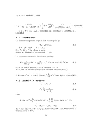 B.2. CALCULATION OF LOSSES
→ yp =
0.263554
192 + 0.8 · 0.263554
12
30
2

0.312 ·
12
30
2
+
1.18
0.263554
192+0.8·0.263554 + 0.27

 = 0.00025545
→ R = R (1 + ys + yp) = 0.00038144 · (1 + 0.00056501 + 0.00025545) Ω =
0.0038175 Ω
B.2.2 Dielectric losses
The dielectric loss per unit length in each phase is given by:
Wd = ωCU2
0 tan δ (B.5)
ω = 2πf = {f = 50 Hz} = 2π50 rad/s;
U0 = 36√
3
· 103 = V, the voltage to earth;
tan δ=0.004, loss factor of the insulation (XLPE).
The capacitance for circular conductors is given by:
C =
ε
18 ln Di
dc
· 10−9
=
2.5
18 ln 28
12
· 10−9
F/m = 0.16392 · 10−9
F/m (B.6)
ε=2.5, the relative permittivity of the insulation (XLPE);
Di=28 mm, the external diameter of the insulation (excluding screen).
→ Wd = ωCU2
0 tan δ = 2π50·0.16392·10−9
(
36
√
3
·103
)2
·0.004 W/m = 0.088987 W/m
B.2.3 Loss factor (λ1) for screen
λ1 = λ1 + λ1 (B.7)
λ1 =
RS
R
1
1 + RS
X
2 (B.8)
where
X = 2ω · 10−7
ln
2s
d
= 2 · 2π50 · 10−7
ln
2 · 30
55.168
Ω/m ≈ 5.275 · 10−6
Ω/m
RS = RS0 [1 + α20(θSC − 20)] (B.9)
RS0 = ρCU · lSC
ASC
= 1.7241 · 10−8 1
25·10−6 Ω/m = 0.00068964 Ω/m, the resistance of
the cable screen at 20 °C;
91
 