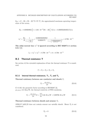 APPENDIX B. DETAILED DESCRIPTION OF CALCULATIONS ACCORDING TO
IEC-60287
θSC = θ − 20 = 95 − 20 °C=75 °C, the approximated maximum operating temper-
ature of the screen.
RS = 0.00068964 1 + 4.03 · 10−3
(95 − 20) Ω/m = 0.000856394952 Ω/m
λ1 =
RS
R
1
1 + RS
X
2 =
0.000856394952
0.0038175
1
1 + 0.000856394952
5.275·10−6
2 = 8.798 · 10−5
The eddy-current loss λ1 is ignored according to IEC 60287-1-1 section
2.3.1 [1].
λ1 = λ1 + λ1 = 8.798 · 10−5
+ 0 = 8.798 · 10−5
B.3 Thermal resistance T
See section 4.3 for extended explanation of how the thermal resistance T is consid-
ered.
T = T1 + T2 + T3 + T4
B.3.1 Internal thermal resistances, T1, T2 and T3
Thermal resistance between one conductor and sheath T1
T1 =
ρT,PEX
2π
G (B.10)
G ≈1.63, the geometric factor according to IEC60287 [2];
ρT,PEX=3.5 Km/W, the thermal resistivity of PEX insulation.
T1 =
ρT,PEX
2π
G =
3.5
2π
1.63 Km/W = 0.90798 Km/W (B.11)
Thermal resistance between sheath and armour T2
AXKJ-F 3x95/25 does not contain armour nor metallic sheath. Hence T2 is not
considered.
T2 = 0 (B.12)
92
 