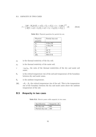 B.5. AMPACITY IN TWO CASES
I =
∆θ − Wd[0.5T1 + n(T2 + T3 + vT4)] + (v − 1)∆θx
R[T1 + n(1 + λ1)T2 + n(1 + λ1 + λ2)(T3 + vT4)]
0.5
[A] (B.24)
Table B.2. Physical quantities for partial dry-out.
Physical
quantity
Partial dry-out
ρd 3 Km/W
ρw 1 Km/W
v 3
θx 50 °C
θa 20 °C
∆θx 303.15 K
ρd is the thermal resistivity of the dry soil;
ρw is the thermal resistivity of the moist soil;
v =ρd/ρw, the ratio of the thermal resistivities of the dry and moist soil
zones;
θx is the critical temperature rise of the soil and temperature of the boundary
between dry and moist zones;
θa is the ambient temperature;
∆θx =θx − θa, the critical temperature rise of the soil. This is the temperature
rise of the boundary between the dry and moist zones above the ambient
temperature of the soil.
B.5 Ampacity in two cases
Table B.3. Electric power cable ampacity in two cases.
Speciﬁcation Ampacity [A]
No dry-out 205
Partial dry-out 180
95
 