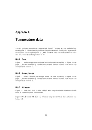 Appendix D
Temperature data
All data gathered from the data loggers (see ﬁgure 5.1 on page 30) was controlled for
errors (such as abnormal temperatures compared to mean values) and is presented
in diagrams according to ﬁgures D.1, D.2, and D.3. The x-axis shows time in days
and the y-axis shows temperature in °C.
D.0.1 Sand
Figure D.1 show temperature changes inside the duct (according to ﬁgure 5.3 on
page 32, marker number 4), on the duct (marker number 5) and 2 dm above the
duct (marker number 6).
D.0.2 Gravel/stones
Figure D.2 shows temperature changes inside the duct (according to ﬁgure 5.3 on
page 32, marker number 1), on the duct (marker number 2) and 2 dm above the
duct (marker number 3).
D.0.3 All values
Figure D.3 show data from all used probes. This diagram can be used to see diﬀer-
ences in between system constituents.
Figures D.4, D.5 and D.6 show the eﬀect on temperature when the heat cable was
turned oﬀ.
99
 
