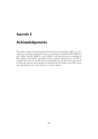 Appendix E
Acknowledgements
The author thanks the International Electrotechnical Commission (IEC) for per-
mission to reproduce Information from its International Standard IEC 60287-2-1
ed1.1 (2001) and IEC 60287-1-1 ed2.0 (2006) b. All such extracts are copyright of
IEC, Geneva, Switzerland. All rights reserved. Further information on the IEC is
available from www.iec.ch. IEC has no responsibility for the placement and context
in which the extracts and contents are reproduced by the author, nor is IEC in any
way responsible for the other content or accuracy therein.
105
 
