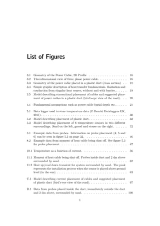 List of Figures
3.1 Geometry of the Power Cable, 2D Proﬁle . . . . . . . . . . . . . . . . . 16
3.2 Threedimensional view of three phase power cable. . . . . . . . . . . . . 16
3.3 Geometry of the power cable placed in a plastic duct (cross section) . . 18
3.4 Simple graphic description of heat transfer fundamentals. Radiation and
conduction from singular heat source, without and with barrier. . . . . . 19
3.5 Model describing conventional placement of cables and suggested place-
ment of power cables in a plastic duct (bird’s-eye view of the road). . . 20
4.1 Fundamental assumptions such as power cable burial depth etc. . . . . . 21
5.1 Data logger used to store temperature data (© Gemini Dataloggers UK,
2011). . . . . . . . . . . . . . . . . . . . . . . . . . . . . . . . . . . . . . 30
5.2 Model describing placement of plastic duct. . . . . . . . . . . . . . . . . 32
5.3 Model describing placement of 6 temperature sensors in two diﬀerent
surroundings. Sand on the left, gravel and stones on the right. . . . . . 32
8.1 Example data from probes. Information on probe placement (4, 5 and
6) can be seen in ﬁgure 5.3 on page 32. . . . . . . . . . . . . . . . . . . 46
8.2 Example data from moment of heat cable being shut oﬀ. See ﬁgure 5.3
for probe placement. . . . . . . . . . . . . . . . . . . . . . . . . . . . . . 47
10.1 Temperature as a function of current. . . . . . . . . . . . . . . . . . . . 56
11.1 Moment of heat cable being shut oﬀ. Probes inside duct and 2 dm above
surrounded by sand. . . . . . . . . . . . . . . . . . . . . . . . . . . . . . 62
11.2 Heat up/cool down transient for system surrounded by sand. The peak
represents the installation process when the sensor is placed above ground
level (in the sun). . . . . . . . . . . . . . . . . . . . . . . . . . . . . . . . 63
C.1 Model describing current placement of cables and suggested placement
of plastic duct (bird’s-eye view of the road). . . . . . . . . . . . . . . . . 97
D.1 Data from probes placed inside the duct, immediately outside the duct
and 2 dm above, surrounded by sand. . . . . . . . . . . . . . . . . . . . 100
1
 
