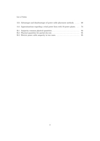 List of Tables
13.1 Advantages and disadvantages of power cable placement methods. . . . 68
14.1 Approximations regarding a wind power farm with 10 power plants. . . 74
B.1 Ampacity common physical quantities. . . . . . . . . . . . . . . . . . . . 94
B.2 Physical quantities for partial dry-out. . . . . . . . . . . . . . . . . . . . 95
B.3 Electric power cable ampacity in two cases. . . . . . . . . . . . . . . . . 95
3
 