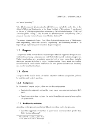 CHAPTER 1. INTRODUCTION
and social planning."2
"The Electromagnetic Engineering lab (ETK) is one out of the twelve labs in the
School of Electrical Engineering at the Royal Institute of Technology. It was formed
at the end of 2005 by merging of the divisions of Electrotechnical design (EEK) and
Electromagnetic Theory (TET). In 2009, the Electromagnetic Compatibility (EMC)
group at Uppsala University was moved to this division."3
The second supervisor is Assoc. Prof. Hans Edin at the department of Electromag-
netic Engineering, School of Electrical Engineering. He is currently leader of the
high voltage engineering and insulation diagnostic group.
1.2 Purpose
The purpose of this master thesis is to investigate whether suggested changes to con-
ventional cable laying techniques can contribute to the overall optimization process.
Useful contributions are: acceptable ampacity level of power cable, lower installa-
tion costs, greater ﬂexibility in project implementation, higher work place safety,
minimization of simultaneous contractors on site, greater maintenance ﬂexibility
and shorter construction time.
1.3 Goals
The goals of this master thesis are divided into three sections: assignment, problem
formulation and project question.
1.3.1 Assignment
In this masters’ degree project, these are the key assignments:
Evaluate the suggested method for power cable placement according to IEC-
60287.
Based on empiric data, evaluate the model describing the material surrounding
the power cable.
1.3.2 Problem formulation
According to the project description [12], six questions states the problem.
Does the suggested new method in power cable placement allow greater ﬂex-
ibility in time planning?
2
About KTH, www.kth.se, 2011-06-15
3
ETK, www.etk.ee.kth.se, 2011-06-06
8
 