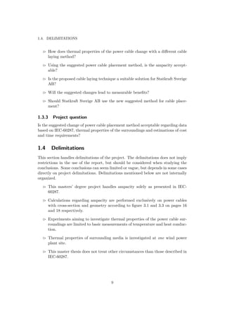 1.4. DELIMITATIONS
How does thermal properties of the power cable change with a diﬀerent cable
laying method?
Using the suggested power cable placement method, is the ampacity accept-
able?
Is the proposed cable laying technique a suitable solution for Statkraft Sverige
AB?
Will the suggested changes lead to measurable beneﬁts?
Should Statkraft Sverige AB use the new suggested method for cable place-
ment?
1.3.3 Project question
Is the suggested change of power cable placement method acceptable regarding data
based on IEC-60287, thermal properties of the surroundings and estimations of cost
and time requirements?
1.4 Delimitations
This section handles delimitations of the project. The delimitations does not imply
restrictions in the use of the report, but should be considered when studying the
conclusions. Some conclusions can seem limited or vague, but depends in some cases
directly on project delimitations. Delimitations mentioned below are not internally
organized.
This masters’ degree project handles ampacity solely as presented in IEC-
60287.
Calculations regarding ampacity are performed exclusively on power cables
with cross-section and geometry according to ﬁgure 3.1 and 3.3 on pages 16
and 18 respectively.
Experiments aiming to investigate thermal properties of the power cable sur-
roundings are limited to basic measurements of temperature and heat conduc-
tion.
Thermal properties of surrounding media is investigated at one wind power
plant site.
This master thesis does not treat other circumstances than those described in
IEC-60287.
9
 