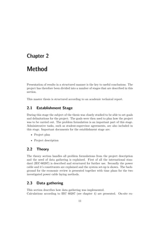 Chapter 2
Method
Presentation of results in a structured manner is the key to useful conclusions. The
project has therefore been divided into a number of stages that are described in this
section.
This master thesis is structured according to an academic technical report.
2.1 Establishment Stage
During this stage the subject of the thesis was closely studied to be able to set goals
and delimitations for the project. The goals were then used to plan how the project
was to be carried out. The problem formulation is an important part of this stage.
Administrative tasks, such as student-supervisor agreements, are also included in
this stage. Important documents for the establishment stage are:
• Project plan
• Project description
2.2 Theory
The theory section handles all problem formulations from the project description
and the need of data gathering is explained. First of all the international stan-
dard (IEC-60287) is described and structured for further use. Secondly the power
cable and it’s constituents are explained and the system set-up is shown. The back-
ground for the economic review is presented together with time plans for the two
investigated power cable laying methods.
2.3 Data gathering
This section describes how data gathering was implemented.
Calculations according to IEC 60287 (see chapter 4) are presented. On-site ex-
11
 
