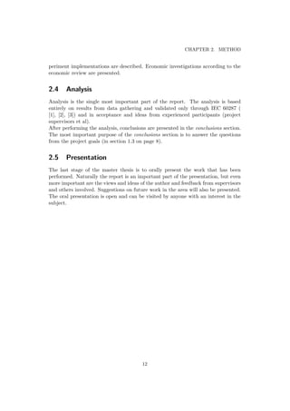 CHAPTER 2. METHOD
periment implementations are described. Economic investigations according to the
economic review are presented.
2.4 Analysis
Analysis is the single most important part of the report. The analysis is based
entirely on results from data gathering and validated only through IEC 60287 (
[1], [2], [3]) and in acceptance and ideas from experienced participants (project
supervisors et al).
After performing the analysis, conclusions are presented in the conclusions section.
The most important purpose of the conclusions section is to answer the questions
from the project goals (in section 1.3 on page 8).
2.5 Presentation
The last stage of the master thesis is to orally present the work that has been
performed. Naturally the report is an important part of the presentation, but even
more important are the views and ideas of the author and feedback from supervisors
and others involved. Suggestions on future work in the area will also be presented.
The oral presentation is open and can be visited by anyone with an interest in the
subject.
12
 