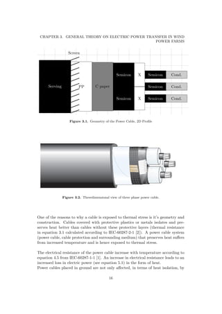 CHAPTER 3. GENERAL THEORY ON ELECTRIC POWER TRANSFER IN WIND
POWER FARMS
Screen
Serving PP C paper
Semicon
Semicon
X
X
Semicon
Semicon
Semicon
Cond.
Cond.
Cond.
Figure 3.1. Geometry of the Power Cable, 2D Proﬁle
Figure 3.2. Threedimensional view of three phase power cable.
One of the reasons to why a cable is exposed to thermal stress is it’s geometry and
construction. Cables covered with protective plastics or metals isolates and pre-
serves heat better than cables without these protective layers (thermal resistance
in equation 3.1 calculated according to IEC-60287-2-1 [2]). A power cable system
(power cable, cable protection and surrounding medium) that preserves heat suﬀers
from increased temperature and is hence exposed to thermal stress.
The electrical resistance of the power cable increase with temperature according to
equation 4.5 from IEC-60287-1-1 [1]. An increase in electrical resistance leads to an
increased loss in electric power (see equation 5.1) in the form of heat.
Power cables placed in ground are not only aﬀected, in terms of heat isolation, by
16
 