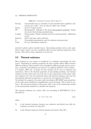 3.2. THERMAL RESISTANCE
Table 3.1. Constituents of power cable in ﬁgure 3.1.
Serving non-extruded layer or assembly of non-extruded layers applied to the
exterior of a cable 2, but can also be called outer sheath;
Screen 25 mm2 Copper screen;
PP Polypropylene. Belongs to the group thermoplastic polymers. Keeps
the screen ﬁxed during manufacturing;
C paper Carbon paper. Plastic material covered in carbon particles. Additional
screen;
Semicon Outer and inner semi conductor;
X Cross-linked polyethylene used for isolation and protection;
Cond. 95 mm2 aluminium conductor;
protective plastic and/or metallic layers. Surrounding medium such as soil, sand,
gravel, water, mud or air have a profound eﬀect on heat isolation properties of the
system. This will be closer explained in section 3.2.
3.2 Thermal resistance
Heat produced in any system is transferred via mediums surrounding the heat
source. Depending on medium properties the heat transfer ability diﬀers between
diﬀerent mediums. Heat transfer can be classiﬁed in diﬀerent groups such as convec-
tion, conduction and radiation (see section 1.2 in Rating of Electric Power Cables...
G J Anders, 2005, [4]). In ﬁgure 3.4 heat transfer can be seen as radiation and
conduction. Due to the thermal properties of surrounding mediums, the thermal
resistance of the system does not only rely on the construction of the power cable
(see equation 3.1), but all constituent layers add thermal resistance and even the
surrounding soil/sand is important to account for (see equation 3.2 below).
To calculate the ampacity of a power cable according to IEC-60287 many properties
of the cable needs clariﬁcation, simpliﬁcation and structuring. This is done in sec-
tion 4. The thermal resistance of the power cable is one of the constituents needed
in the international standard to calculate the ampacity.
The thermal resistance of a power cable can according to IEC-60287-2-1 [2] be
described as:
T = T1 + T2 + T3 (3.1)
where
T1 is the thermal resistance between one conductor and sheath (see cable de-
scription in section 3.1) [Km/W];
T2 is the thermal resistance between sheath and armour [Km/W];
17
 