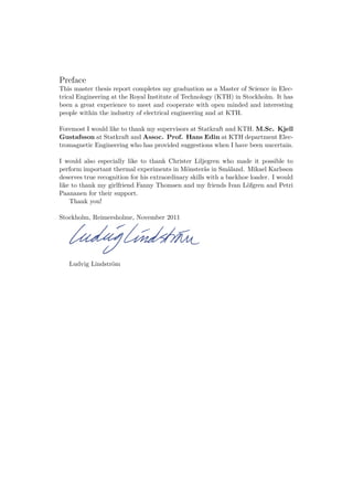 Preface
This master thesis report completes my graduation as a Master of Science in Elec-
trical Engineering at the Royal Institute of Technology (KTH) in Stockholm. It has
been a great experience to meet and cooperate with open minded and interesting
people within the industry of electrical engineering and at KTH.
Foremost I would like to thank my supervisors at Statkraft and KTH. M.Sc. Kjell
Gustafsson at Statkraft and Assoc. Prof. Hans Edin at KTH department Elec-
tromagnetic Engineering who has provided suggestions when I have been uncertain.
I would also especially like to thank Christer Liljegren who made it possible to
perform important thermal experiments in Mönsterås in Småland. Mikael Karlsson
deserves true recognition for his extraordinary skills with a backhoe loader. I would
like to thank my girlfriend Fanny Thomsen and my friends Ivan Löfgren and Petri
Paananen for their support.
Thank you!
Stockholm, Reimersholme, November 2011
Ludvig Lindström
 