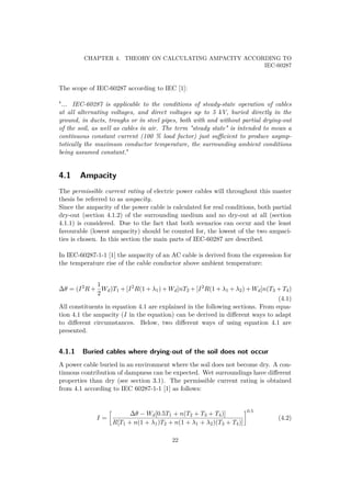 CHAPTER 4. THEORY ON CALCULATING AMPACITY ACCORDING TO
IEC-60287
The scope of IEC-60287 according to IEC [1]:
"... IEC-60287 is applicable to the conditions of steady-state operation of cables
at all alternating voltages, and direct voltages up to 5 kV, buried directly in the
ground, in ducts, troughs or in steel pipes, both with and without partial drying-out
of the soil, as well as cables in air. The term "steady state" is intended to mean a
continuous constant current (100 % load factor) just suﬃcient to produce asymp-
totically the maximum conductor temperature, the surrounding ambient conditions
being assumed constant."
4.1 Ampacity
The permissible current rating of electric power cables will throughout this master
thesis be referred to as ampacity.
Since the ampacity of the power cable is calculated for real conditions, both partial
dry-out (section 4.1.2) of the surrounding medium and no dry-out at all (section
4.1.1) is considered. Due to the fact that both scenarios can occur and the least
favourable (lowest ampacity) should be counted for, the lowest of the two ampaci-
ties is chosen. In this section the main parts of IEC-60287 are described.
In IEC-60287-1-1 [1] the ampacity of an AC cable is derived from the expression for
the temperature rise of the cable conductor above ambient temperature:
∆θ = (I2
R +
1
2
Wd)T1 + [I2
R(1 + λ1) + Wd]nT2 + [I2
R(1 + λ1 + λ2) + Wd]n(T3 + T4)
(4.1)
All constituents in equation 4.1 are explained in the following sections. From equa-
tion 4.1 the ampacity (I in the equation) can be derived in diﬀerent ways to adapt
to diﬀerent circumstances. Below, two diﬀerent ways of using equation 4.1 are
presented.
4.1.1 Buried cables where drying-out of the soil does not occur
A power cable buried in an environment where the soil does not become dry. A con-
tinuous contribution of dampness can be expected. Wet surroundings have diﬀerent
properties than dry (see section 3.1). The permissible current rating is obtained
from 4.1 according to IEC 60287-1-1 [1] as follows:
I =
∆θ − Wd[0.5T1 + n(T2 + T3 + T4)]
R[T1 + n(1 + λ1)T2 + n(1 + λ1 + λ2)(T3 + T4)]
0.5
(4.2)
22
 