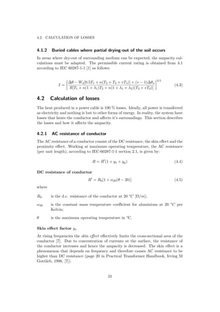 4.2. CALCULATION OF LOSSES
4.1.2 Buried cables where partial drying-out of the soil occurs
In areas where dry-out of surrounding medium can be expected, the ampacity cal-
culations must be adapted. The permissible current rating is obtained from 4.1
according to IEC 60287-1-1 [1] as follows:
I =
∆θ − Wd[0.5T1 + n(T2 + T3 + vT4)] + (v − 1)∆θx
R[T1 + n(1 + λ1)T2 + n(1 + λ1 + λ2)(T3 + vT4)]
0.5
(4.3)
4.2 Calculation of losses
The heat produced in a power cable is 100 % losses. Ideally, all power is transferred
as electricity and nothing is lost to other forms of energy. In reality, the system have
losses that heats the conductor and aﬀects it’s surroundings. This section describes
the losses and how it aﬀects the ampacity.
4.2.1 AC resistance of conductor
The AC resistance of a conductor consist of the DC resistance, the skin eﬀect and the
proximity eﬀect. Working at maximum operating temperature, the AC resistance
(per unit length), according to IEC-60287-1-1 section 2.1, is given by:
R = R (1 + ys + yp) (4.4)
DC resistance of conductor
R = R0[1 + α20(θ − 20)] (4.5)
where
R0 is the d.c. resistance of the conductor at 20 °C [Ω/m];
α20 is the constant mass temperature coeﬃcient for aluminium at 20 °C per
Kelvin;
θ is the maximum operating temperature in °C.
Skin eﬀect factor ys
At rising frequencies the skin eﬀect eﬀectively limits the cross-sectional area of the
conductor [7]. Due to concentration of currents at the surface, the resistance of
the conductor increases and hence the ampacity is decreased. The skin eﬀect is a
phenomenon that depends on frequency and therefore causes AC resistance to be
higher than DC resistance (page 20 in Practical Transformer Handbook, Irving M
Gottlieb, 1998, [7]).
23
 