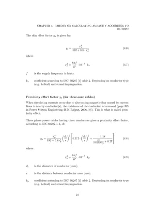 CHAPTER 4. THEORY ON CALCULATING AMPACITY ACCORDING TO
IEC-60287
The skin eﬀect factor ys is given by:
ys =
x4
s
192 + 0.8 · x4
s
(4.6)
where
x2
s =
8πf
R
· 10−7
· ks (4.7)
f is the supply frequency in hertz.
ks coeﬃcient according to IEC–60287 [1] table 2. Depending on conductor type
(e.g. helical) and strand impregnation.
Proximity eﬀect factor yp (for three-core cables)
When circulating currents occur due to alternating magnetic ﬂux caused by current
ﬂows in nearby conductor(s), the resistance of the conductor is increased (page 395
in Power System Engineering, R K Rajput, 2006, [8]). This is what is called prox-
imity eﬀect.
Three phase power cables having three conductors gives a proximity eﬀect factor,
according to IEC-60287-1-1, of:
yp =
x4
p
192 + 0.8x4
p
dc
s
2


0.312 ·
dc
s
2
+
1.18
x4
p
192+0.8x4
p
+ 0.27


 (4.8)
where
x2
p =
8πf
R
· 10−7
· kp (4.9)
dc is the diameter of conductor [mm];
s is the distance between conductor axes [mm];
kp coeﬃcient according to IEC–60287 [1] table 2. Depending on conductor type
(e.g. helical) and strand impregnation.
24
 