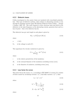 4.2. CALCULATION OF LOSSES
4.2.2 Dielectric losses
Cables investigated in this master thesis are insulated with cross-linked polyethy-
lene. This type of dielectric medium, when subject to alternating currents, is run
through by charging currents (page 109, Rating of Electric Power Cables:..., George
J Anders, 1997, [5]). The work required to move electrons back and forth in the
dielectric at the same frequency as the alternating current, generates heat and is a
loss of power - this is the dielectric loss [5].
The dielectric loss per unit length in each phase is given by:
Wd = ωCU2
0 tan δ [W/m] (4.10)
where
ω = 2πf;
U0 is the voltage to earth [V ].
The capacitance for circular conductors is given by:
C ≈
ε
18 ln Di
dc
· 10−9
[F/m] (4.11)
where
ε is the relative permittivity of the insulation;
Di is the external diameter of the insulation (excluding screen) [mm];
dc is the diameter of conductor, including screen [mm].
4.2.3 Loss factor for screen
The power loss in the screen ( λ1 ), according to IEC-60287-1-1 section 2.2, consists
of losses caused by circulating currents ( λ1 ) and eddy currents ( λ1 ), thus:
λ1 = λ1 + λ1 (4.12)
where
λ1 =
RS
R
1
1 + RS
X
2 (4.13)
X = 2ω · 10−7
ln
2s
d
(4.14)
where
25
 