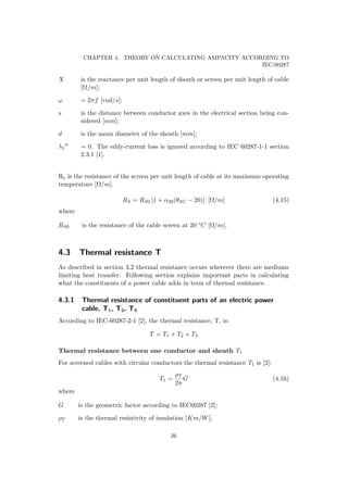CHAPTER 4. THEORY ON CALCULATING AMPACITY ACCORDING TO
IEC-60287
X is the reactance per unit length of sheath or screen per unit length of cable
[Ω/m];
ω = 2πf [rad/s];
s is the distance between conductor axes in the electrical section being con-
sidered [mm];
d is the mean diameter of the sheath [mm];
λ1 = 0. The eddy-current loss is ignored according to IEC 60287-1-1 section
2.3.1 [1].
Rs is the resistance of the screen per unit length of cable at its maximum operating
temperature [Ω/m].
RS = RS0 [1 + α20(θSC − 20)] [Ω/m] (4.15)
where
RS0 is the resistance of the cable screen at 20 °C [Ω/m].
4.3 Thermal resistance T
As described in section 3.2 thermal resistance occurs wherever there are mediums
limiting heat transfer. Following section explains important parts in calculating
what the constituents of a power cable adds in term of thermal resistance.
4.3.1 Thermal resistance of constituent parts of an electric power
cable, T1, T2, T3
According to IEC-60287-2-1 [2], the thermal resistance, T, is:
T = T1 + T2 + T3
Thermal resistance between one conductor and sheath T1
For screened cables with circular conductors the thermal resistance T1 is [2]:
T1 =
ρT
2π
G (4.16)
where
G is the geometric factor according to IEC60287 [2];
ρT is the thermal resistivity of insulation [Km/W];
26
 