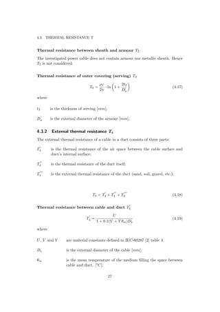 4.3. THERMAL RESISTANCE T
Thermal resistance between sheath and armour T2
The investigated power cable does not contain armour nor metallic sheath. Hence
T2 is not considered.
Thermal resistance of outer covering (serving) T3
T3 =
ρT
2π
· ln 1 +
2t3
Da
(4.17)
where
t3 is the thickness of serving [mm];
Da is the external diameter of the armour [mm];
4.3.2 External thermal resistance T4
The external thermal resistance of a cable in a duct consists of three parts:
T4 is the thermal resistance of the air space between the cable surface and
duct’s internal surface;
T4 is the thermal resistance of the duct itself;
T4 is the external thermal resistance of the duct (sand, soil, gravel, etc.).
T4 = T4 + T4 + T4 (4.18)
Thermal resistance between cable and duct T4
T4 =
U
1 + 0.1(V + Y θm)De
(4.19)
where
U, V and Y are material constants deﬁned in IEC-60287 [2] table 4.
De is the external diameter of the cable [mm];
θm is the mean temperature of the medium ﬁlling the space between
cable and duct. [°C];
27
 