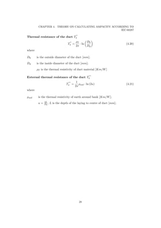 CHAPTER 4. THEORY ON CALCULATING AMPACITY ACCORDING TO
IEC-60287
Thermal resistance of the duct T4
T4 =
ρT
2π
· ln
D0
Dd
(4.20)
where
D0 is the outside diameter of the duct [mm];
Dd is the inside diameter of the duct [mm];
ρT is the thermal resistivity of duct material [Km/W]
External thermal resistance of the duct T4
T4 =
1
2π
ρsoil · ln (2u) (4.21)
where
ρsoil is the thermal resistivity of earth around bank [Km/W];
u = 2L
D0
, L is the depth of the laying to centre of duct [mm];
28
 