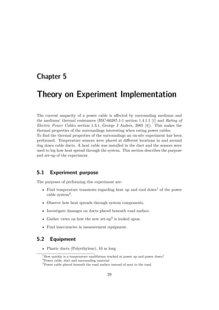 Chapter 5
Theory on Experiment Implementation
The current ampacity of a power cable is aﬀected by surrounding mediums and
the mediums’ thermal resistances (IEC-60287-1-1 section 1.4.1.1 [1] and Rating of
Electric Power Cables section 1.3.1, George J Anders, 2005 [4]). This makes the
thermal properties of the surroundings interesting when rating power cables.
To ﬁnd the thermal properties of the surroundings an on-site experiment has been
performed. Temperature sensors were placed at diﬀerent locations in and around
dug down cable ducts. A heat cable was installed in the duct and the sensors were
used to log how heat spread through the system. This section describes the purpose
and set-up of the experiment.
5.1 Experiment purpose
The purposes of performing this experiment are:
• Find temperature transients regarding heat up and cool down1 of the power
cable system2.
• Observe how heat spreads through system components.
• Investigate damages on ducts placed beneath road surface.
• Gather views on how the new set-up3 is looked upon.
• Find inaccuracies in measurement equipment.
5.2 Equipment
• Plastic ducts (Polyethylene), 10 m long
1
How quickly is a temperature equilibrium reached at power up and power down?
2
Power cable, duct and surrounding material
3
Power cable placed beneath the road surface instead of next to the road.
29
 
