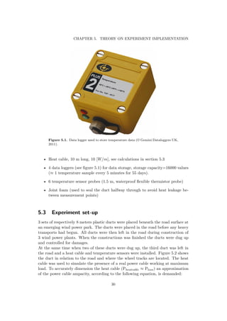 CHAPTER 5. THEORY ON EXPERIMENT IMPLEMENTATION
Figure 5.1. Data logger used to store temperature data (© Gemini Dataloggers UK,
2011).
• Heat cable, 10 m long, 10 [W/m], see calculations in section 5.3
• 4 data loggers (see ﬁgure 5.1) for data storage, storage capacity=16000 values
(≈ 1 temperature sample every 5 minutes for 55 days).
• 6 temperature sensor probes (1.5 m, waterproof ﬂexible thermistor probe)
• Joint foam (used to seal the duct halfway through to avoid heat leakage be-
tween measurement points)
5.3 Experiment set-up
3 sets of respectively 8 meters plastic ducts were placed beneath the road surface at
an emerging wind power park. The ducts were placed in the road before any heavy
transports had begun. All ducts were then left in the road during construction of
3 wind power plants. When the constructions was ﬁnished the ducts were dug up
and controlled for damages.
At the same time when two of these ducts were dug up, the third duct was left in
the road and a heat cable and temperature sensors were installed. Figure 5.2 shows
the duct in relation to the road and where the wheel tracks are located. The heat
cable was used to simulate the presence of a real power cable working at maximum
load. To accurately dimension the heat cable (Pheatcable ≈ Ploss) an approximation
of the power cable ampacity, according to the following equation, is demanded:
30
 