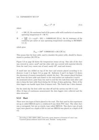 5.3. EXPERIMENT SET-UP
Ploss = I2
· R (5.1)
where
I = 230 [A], the maximum load of the power cable with conductor at maximum
operating temperature θ = 90 °C;
R = 0.320
1000 · (1 + α20(θ − 20)) = 0.000381445 [Ω/m], the dc resistance of the
conductor per meter at max operating temperature according to IEC60287-
1-1 [1].
which gives
Ploss = 2302
· 0.000381445 ≈ 20.2 [W/m]
This means that the heat cable, used to simulate the power cable, should be dimen-
sioned to produce 20.2 W/m.
Figure 5.3 on page 32 shows the temperature sensor set-up. One side of the duct
was covered in coarse sand4 and the other side was covered with material directly
from the road (very coarse mix of sand, sandy till5, mud and stones).
A small hole was drilled on top of the duct and sensors placed according to in-
dicators 4 and 1 in ﬁgure 5.3 on page 32. Indicator 2 and 5 in ﬁgure 5.3 shows
the placement of sensors immediately outside the duct. The sensors placed furthest
away from the heat cable and closest to the road surface are indicators 3 and 6.
As mentioned above, joint foam was used to seal the two ends from each other and
also to keep the heat cable ﬁxed during the 12 days of data gathering. Three of the
data loggers can handle input from 2 sensors each. The fourth has 1 data channel.
On the ninth day the heat cable was shut oﬀ and the system was left to cool.
After 12 days of continuous measurement the data loggers were collected and the
data extracted.
5.3.1 Duct
There were two types of ducts placed in the road. The duct used in this experiment
set-up is called SRS110 and is a reinforced 8 mm thick PVC duct. The other duct
was a corrugated, but not as sturdy, type called SRN110. Two ducts (one of each
type) were placed on a depth of 30 cm and one SRS110 was placed at a depth of 40
cm.
4
According to ISO 14688-1:2002, sand with a grain diameter of between 0.5 mm-1 mm
5
Unsorted glacial sediment mixed with sand. Swedish: ’sandig morän’.
31
 