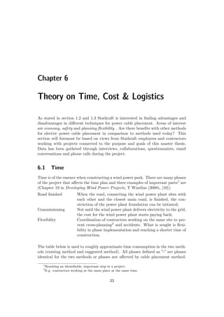 Chapter 6
Theory on Time, Cost & Logistics
As stated in section 1.2 and 1.3 Statkraft is interested in ﬁnding advantages and
disadvantages in diﬀerent techniques for power cable placement. Areas of interest
are economy, safety and planning ﬂexibility . Are there beneﬁts with other methods
for electric power cable placement in comparison to methods used today? This
section will foremost be based on views from Statkraft employees and contractors
working with projects connected to the purpose and goals of this master thesis.
Data has been gathered through interviews, collaborations, questionnaires, email
conversations and phone calls during the project.
6.1 Time
Time is of the essence when constructing a wind power park. There are many phases
of the project that aﬀects the time plan and three examples of important parts1 are
(Chapter 19 in Developing Wind Power Projects, T Wizelius (2008), [10]):
Road ﬁnished When the road, connecting the wind power plant sites with
each other and the closest main road, is ﬁnished, the con-
struction of the power plant foundation can be initiated;
Commissioning Not until the wind power plant delivers electricity to the grid,
the cost for the wind power plant starts paying back;
Flexibility Coordination of contractors working on the same site to pre-
vent cross-planning2 and accidents. What is sought is ﬂexi-
bility in phase implementation and reaching a shorter time of
construction.
The table below is used to roughly approximate time consumption in the two meth-
ods (existing method and suggested method). All phases deﬁned as "-" are phases
identical for the two methods or phases not aﬀected by cable placement method.
1
Reaching an identiﬁable, important step in a project.
2
E.g. contractors working at the same place at the same time.
33
 