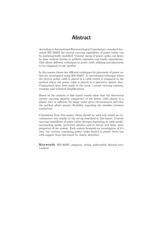 Abstract
According to International Electrotechnical Commission’s standard doc-
ument IEC-60287 the current carrying capabilities of power cables can
be mathematically modelled. Current rating of power cables can hence
be done without having to perform expensive and timely experiments.
This allows diﬀerent techniques in power cable utilizing and placement
to be compared to one another.
In this master thesis two diﬀerent techniques for placement of power ca-
bles are investigated using IEC-60287. A conventional technique where
the electric power cable is placed in a cable trench is compared to the
method where the power cable is placed in a protective plastic duct.
Comparisons have been made in the areas: current carrying capacity,
economy and technical simpliﬁcations.
Based on the analysis in this report results show that the theoretical
current carrying capacity (ampacity) of the power cable placed in a
plastic duct is suﬃcient for usage under given circumstances and that
the method allows greater ﬂexibility regarding the interface between
contractors.
Conclusions from this master thesis should be used only based on cir-
cumstances very similar to the set-up described in this report. Current
carrying capabilities of power cables diverges depending on cable model,
surrounding media, protective plastics and/or metals and many more
properties of the system. Each system demands an investigation of it’s
own, but systems containing power cables buried in plastic ducts can
with support from this report be closely described.
Keywords IEC-60287, ampacity, rating, unfavorable thermal envi-
ronment
 