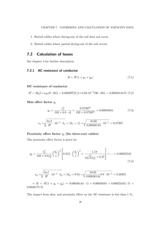 CHAPTER 7. GATHERING AND CALCULATION OF AMPACITY DATA
1. Buried cables where drying-out of the soil does not occur
2. Buried cables where partial drying-out of the soil occurs
7.2 Calculation of losses
See chapter 4 for further description.
7.2.1 AC resistance of conductor
R = R (1 + ys + yp) (7.1)
DC resistance of conductor
R = R0[1+α20(θ−20)] = 0.00029752·[1+4.03·10−3
(90−20)] = 0.00038144 Ω (7.2)
Skin eﬀect factor ys
ys =
x4
s
192 + 0.8 · x4
s
=
0.573974
192 + 0.573974
= 0.00056501 (7.3)
xs =
8πf
R
· 10−7 · ks = {ks = 1} =
8π50
0.00038144
· 10−7 = 0.57397
Proximity eﬀect factor yp (for three-core cables)
The proximity eﬀect factor is given by:
yp =
x4
p
192 + 0.8x4
p
dc
s
2


0.312 ·
dc
s
2
+
1.18
x4
p
192+0.8x4
p
+ 0.27


 = ... = 0.00025545
(7.4)
xp =
8πf
R
· 10−7 · kp = {kp = 0.8} =
8π50
0.00038144
0.8 · 10−7 = 0.26355
→ R = R (1 + ys + yp) = 0.00038144 · (1 + 0.00056501 + 0.00025545) Ω =
0.0038175 Ω
The impact from skin- and proximity eﬀect on the AC resistance is less than 1 .
40
 