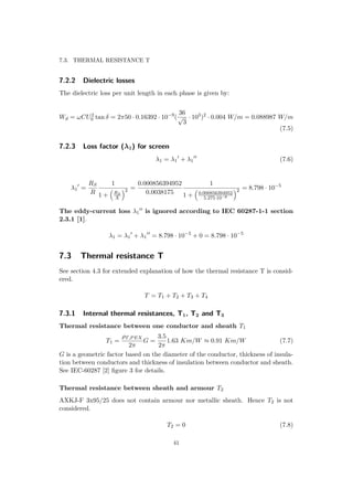 7.3. THERMAL RESISTANCE T
7.2.2 Dielectric losses
The dielectric loss per unit length in each phase is given by:
Wd = ωCU2
0 tan δ = 2π50 · 0.16392 · 10−9
(
36
√
3
· 103
)2
· 0.004 W/m = 0.088987 W/m
(7.5)
7.2.3 Loss factor (λ1) for screen
λ1 = λ1 + λ1 (7.6)
λ1 =
RS
R
1
1 + RS
X
2 =
0.000856394952
0.0038175
1
1 + 0.000856394952
5.275·10−6
2 = 8.798 · 10−5
The eddy-current loss λ1 is ignored according to IEC 60287-1-1 section
2.3.1 [1].
λ1 = λ1 + λ1 = 8.798 · 10−5
+ 0 = 8.798 · 10−5
7.3 Thermal resistance T
See section 4.3 for extended explanation of how the thermal resistance T is consid-
ered.
T = T1 + T2 + T3 + T4
7.3.1 Internal thermal resistances, T1, T2 and T3
Thermal resistance between one conductor and sheath T1
T1 =
ρT,PEX
2π
G =
3.5
2π
1.63 Km/W ≈ 0.91 Km/W (7.7)
G is a geometric factor based on the diameter of the conductor, thickness of insula-
tion between conductors and thickness of insulation between conductor and sheath.
See IEC-60287 [2] ﬁgure 3 for details.
Thermal resistance between sheath and armour T2
AXKJ-F 3x95/25 does not contain armour nor metallic sheath. Hence T2 is not
considered.
T2 = 0 (7.8)
41
 
