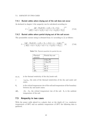 7.5. AMPACITY IN TWO CASES
7.4.1 Buried cables where drying-out of the soil does not occur
As declared in chapter 4 the ampacity can be calculated according to:
I =
∆θ − Wd[0.5T1 + n(T2 + T3 + T4)]
R[T1 + n(1 + λ1)T2 + n(1 + λ1 + λ2)(T3 + T4)]
0.5
(7.15)
7.4.2 Buried cables where partial drying-out of the soil occurs
The permissible current rating is obtained from 4.1 according to [1] as follows:
I =
∆θ − Wd[0.5T1 + n(T2 + T3 + vT4)] + (v − 1)∆θx
R[T1 + n(1 + λ1)T2 + n(1 + λ1 + λ2)(T3 + vT4)]
0.5
[A] (7.16)
Table 7.3. Physical quantities for partial dry-out.
Physical
quantity
Partial dry-out
ρd 3 Km/W
ρw 1 Km/W
v 3
θx 50 °C
θa 20 °C
∆θx 30 K
ρd, ρw is the thermal resistivity of the dry/moist soil;
v =ρd/ρw, the ratio of the thermal resistivities of the dry and moist soil
zones;
θx is the critical temperature rise of the soil and temperature of the boundary
between dry and moist zones;
∆θx =θx − θa, the critical temperature rise of the soil. θa is the ambient
temperature of the soil.
7.5 Ampacity in two cases
With the power cable placed in a plastic duct at the depth of 1 m, conductor
temperature of 90°C and an ambient temperature of 20°C the following data is
gathered.
43
 