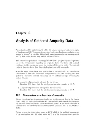 Chapter 10
Analysis of Gathered Ampacity Data
According to ABB’s guide to XLPE cables [6], a three-core cable buried at a depth
of 1 m in ground (20 °C ambient temperature), with an aluminium conductor cross
section of 95 mm2, is rated for 230 A (with a maximum conductor temperature of
90 °C). This rating applies only without the use of ducts.
The calculations performed accordingly to IEC-60287 (chapter 4) are adapted to
the special circumstances regarding use of plastic ducts. The ducts adds thermal
resistance to the system and slows the cooling of the power cable. The current
rating is therefore lower than theoretical values from cable standards.
With the power cable placed in a plastic duct at the depth of 1 m, a conductor
temperature of 90°C and an ambient temperature of 20°C the following data was
gathered. The rated current (ampacity) for two diﬀerent set-ups, according to
section B.5, are:
1. Ampacity of power cable when no dry-out occurs:
Equation B.23 shows that the rated current carrying capacity is 195 A.
2. Ampacity of power cable when partial dry-out occur:
Equation B.24 shows that the rated current carrying capacity is 191 A
10.1 Temperature as a function of ampacity
Figure 10.1 shows how temperature is aﬀected by the current ﬂow in the chosen
power cable. As mentioned in section 4.3.2 the thermal resistance of the surround-
ing medium aﬀects the cable’s ability to transfer power. When soil is dried-out it
transfers heat less eﬀectively than in wet condition (section 2.2.7.3 in IEC-60287-2-
1 [2]).
As can be seen the temperature starts at 20 °C which is the ambient temperature
of the surrounding soil. All values above 90 °C is in the forbidden area where the
55
 