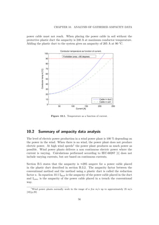 CHAPTER 10. ANALYSIS OF GATHERED AMPACITY DATA
power cable must not reach. When placing the power cable in soil without the
protective plastic duct the ampacity is 240 A at maximum conductor temperature.
Adding the plastic duct to the system gives an ampacity of 205 A at 90 °C.
50 100 150 200 250
0
10
20
30
40
50
60
70
80
90
100
Current [A]
Conductortempθ[°C]
Conductor temperature as function of current.
Cable in duct
Cable in soil
Forbidden area. >90 degrees
Figure 10.1. Temperature as a function of current.
10.2 Summary of ampacity data analysis
The level of electric power production in a wind power plant is 100 % depending on
the power in the wind. When there is no wind, the power plant does not produce
electric power. At high wind speeds1 the power plant produces as much power as
possible. Wind power plants delivers a non continuous electric power where the
current is varying. Calculations performed according to IEC-60287 [1] does not
include varying currents, but are based on continuous currents.
Section B.5 states that the ampacity is ≈205 ampere for a power cable placed
in the plastic duct described in section B.3.2. The ampacity factor between the
conventional method and the method using a plastic duct is called the reduction
factor κ. In equation 10.1 Iduct is the ampacity of the power cable placed in the duct
and Iconv is the ampacity of the power cable placed in a trench the conventional
way.
1
Wind power plants normally work in the range of a few m/s up to approximately 25 m/s
[10](p.29)
56
 