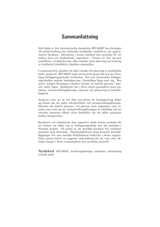 Sammanfattning
Med hjälp av den internationella standarden IEC-60287 kan förmågan
till strömöverföring hos elektriska kraftkablar modelleras och approx-
imativt beräknas. Metoderna i denna standard kan användas för att
ersätta dyra och tidskrävande experiment. Genom att luta sig mot
modellerna i standarden kan olika tekniker inom placering och testning
av kraftkabel tidseﬀektivt jämföras sinsemellan.
I examensarbetet jämförs två olika tekniker för placering av kraftkablar
under marknivå. IEC-60287 utgör matematisk grund där den nya föres-
lagna förläggningsmetoden utvärderas. Den ena (nuvarande) förläggn-
ingstekniken innebär kabelplacering i kabeldiken längs med väg. Den
andra (nyligen föreslagna) tekniken innebär att kabeln placeras i plas-
trör under vägen. Jämförelser har i detta arbete genomförts inom om-
rådena: strömöverföringsförmåga, ekonomi och optimering av kabelför-
läggning.
Analysen visar att de två olika metoderna för kabelplacering skiljer
sig främst när det gäller tids-ﬂexibilitet och strömöverföringsförmåga.
Metoden där kabeln placeras i ett plaströr inuti vägbanken visar re-
sultat som tyder på att strömöverföringsförmågan är tillräcklig och att
metoden dessutom tillåter större ﬂexibilitet när det gäller gränssnitt
mellan entreprenörer.
Resultatet och slutsatserna från rapporten skulle kunna användas för
att besluta om vilken typ av förläggningsteknik som ska användas i
framtida projekt. På grund av sin speciﬁka karaktär bör resultatet
användas med eftertanke. Omständigheterna kring framtida kabelför-
läggningar bör vara snarlika förhållandena beskrivna i denna rapport.
Varje system kräver en noggrann undersökning för sig, men vissa rik-
tlinjer dragna i detta examensarbete kan användas generellt.
Nyckelord IEC-60287, överföringsförmåga, märkdata, ofördelaktig
termisk miljö
 