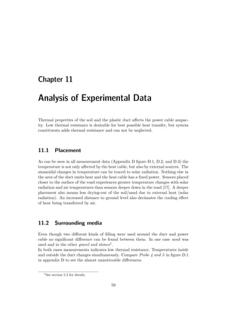 Chapter 11
Analysis of Experimental Data
Thermal properties of the soil and the plastic duct aﬀects the power cable ampac-
ity. Low thermal resistance is desirable for best possible heat transfer, but system
constituents adds thermal resistance and can not be neglected.
11.1 Placement
As can be seen in all measurement data (Appendix D ﬁgure D.1, D.2, and D.3) the
temperature is not only aﬀected by the heat cable, but also by external sources. The
sinusoidal changes in temperature can be traced to solar radiation. Nothing else in
the area of the duct emits heat and the heat cable has a ﬁxed power. Sensors placed
closer to the surface of the road experiences greater temperature changes with solar
radiation and air temperatures than sensors deeper down in the road [17]. A deeper
placement also means less drying-out of the soil/sand due to external heat (solar
radiation). An increased distance to ground level also decimates the cooling eﬀect
of heat being transferred by air.
11.2 Surrounding media
Even though two diﬀerent kinds of ﬁlling were used around the duct and power
cable no signiﬁcant diﬀerence can be found between them. In one case sand was
used and in the other gravel and stones1.
In both cases measurements indicates low thermal resistance. Temperatures inside
and outside the duct changes simultaneously. Compare Probe 4 and 5 in ﬁgure D.1
in appendix D to see the almost unnoticeable diﬀerences.
1
See section 5.3 for details.
59
 