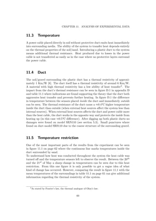 CHAPTER 11. ANALYSIS OF EXPERIMENTAL DATA
11.3 Temperature
A power cable placed directly in soil without protective duct emits heat immediately
into surrounding media. The ability of the system to transfer heat depends entirely
on the thermal properties of the soil/sand. Introducing a plastic duct to the system
means additional thermal resistance. Heat produced due to losses in the power
cable is not transferred as easily as in the case where no protective layers surround
the power cable.
11.4 Duct
The soil/gravel surrounding the plastic duct has a thermal resistivity of approxi-
mately 1 Km/W [6]. The duct itself has a thermal resistivity of around 6 Km/W.
A material with high thermal resistivity has a low ability of heat transfer2. The
impact from the duct’s thermal resistance can be seen in ﬁgure D.1 in appendix D
and table 11.1 where indications are found supporting the theory that the duct both
aggravates heat transfer and prevents further heating. In ﬁgure D.1 the diﬀerence
in temperature between the sensors placed inside the duct and immediately outside
can be seen. The thermal resistance of the duct cause a ≈0.4°C higher temperature
inside the duct than outside (when external heat sources aﬀect the system less than
internal sources). When external heat sources aﬀects the duct and power cable more
than the heat cable, the duct works in the opposite way and protects the inside from
heating up (in this case ≈0.5°C diﬀerence). After digging up both plastic ducts no
damages were found on model SRN110 (see section 5.3). Small punctures where
found on duct model SRS110 due to the coarse structure of the surrounding gravel.
11.5 Temperature restriction
One of the most important parts of the results from the experiment can be seen
in ﬁgure 11.1 on page 62 where the continuous line marks temperatures inside the
duct surrounded by sand.
To understand how heat was conducted throughout the system the heat cable was
turned oﬀ and the temperature sensors left to observe the result. Between the 20th
and the 21st of May a sharp change in temperatures can be seen due to this heat
restriction. From this one ﬁgure it is only possible to get a vague idea of what
kind of change has occurred. However, comparing the result in ﬁgure 11.1 with the
mean temperatures of the surroundings in table 11.1 on page 61 can give additional
information regarding the thermal resistivity of the system.
2
As stated by Fourier’s law, the thermal analogue of Ohm’s law.
60
 