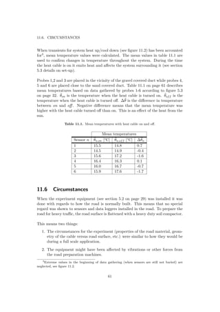 11.6. CIRCUMSTANCES
When transients for system heat up/cool down (see ﬁgure 11.2) has been accounted
for3, mean temperature values were calculated. The mean values in table 11.1 are
used to conﬁrm changes in temperature throughout the system. During the time
the heat cable is on it emits heat and aﬀects the system surrounding it (see section
5.3 details on set-up).
Probes 1,2 and 3 are placed in the vicinity of the gravel covered duct while probes 4,
5 and 6 are placed close to the sand covered duct. Table 11.1 on page 61 describes
mean temperatures based on data gathered by probes 1-6 according to ﬁgure 5.3
on page 32. ¯θon is the temperature when the heat cable is turned on. ¯θoff is the
temperature when the heat cable is turned oﬀ. ∆¯θ is the diﬀerence in temperature
between on and oﬀ . Negative diﬀerence means that the mean temperature was
higher with the heat cable turned oﬀ than on. This is an eﬀect of the heat from the
sun.
Table 11.1. Mean temperatures with heat cable on and oﬀ.
Mean temperatures
Sensor n ¯θn,on [°C] ¯θn,off [°C] ∆¯θn
1 15.5 14.8 0.7
2 14.5 14.9 -0.4
3 15.6 17.2 -1.6
4 16.4 16.3 0.1
5 16.0 16.7 -0.7
6 15.9 17.6 -1.7
11.6 Circumstances
When the experiment equipment (see section 5.2 on page 29) was installed it was
done with regards to how the road is normally built. This means that no special
regard was shown to sensors and data loggers installed in the road. To prepare the
road for heavy traﬃc, the road surface is ﬂattened with a heavy duty soil compactor.
This means two things:
1. The circumstances for the experiment (properties of the road material, geom-
etry of the cable versus road surface, etc.) were similar to how they would be
during a full scale application.
2. The equipment might have been aﬀected by vibrations or other forces from
the road preparation machines.
3
Extreme values in the beginning of data gathering (when sensors are still not buried) are
neglected, see ﬁgure 11.2.
61
 
