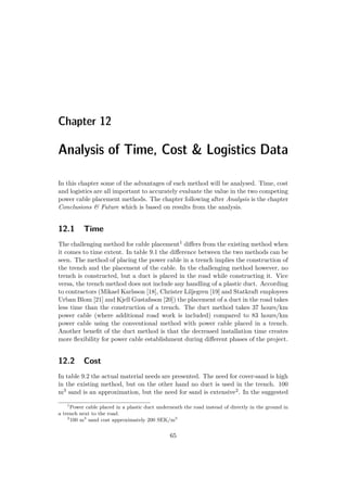 Chapter 12
Analysis of Time, Cost & Logistics Data
In this chapter some of the advantages of each method will be analysed. Time, cost
and logistics are all important to accurately evaluate the value in the two competing
power cable placement methods. The chapter following after Analysis is the chapter
Conclusions & Future which is based on results from the analysis.
12.1 Time
The challenging method for cable placement1 diﬀers from the existing method when
it comes to time extent. In table 9.1 the diﬀerence between the two methods can be
seen. The method of placing the power cable in a trench implies the construction of
the trench and the placement of the cable. In the challenging method however, no
trench is constructed, but a duct is placed in the road while constructing it. Vice
versa, the trench method does not include any handling of a plastic duct. According
to contractors (Mikael Karlsson [18], Christer Liljegren [19] and Statkraft employees
Urban Blom [21] and Kjell Gustafsson [20]) the placement of a duct in the road takes
less time than the construction of a trench. The duct method takes 37 hours/km
power cable (where additional road work is included) compared to 83 hours/km
power cable using the conventional method with power cable placed in a trench.
Another beneﬁt of the duct method is that the decreased installation time creates
more ﬂexibility for power cable establishment during diﬀerent phases of the project.
12.2 Cost
In table 9.2 the actual material needs are presented. The need for cover-sand is high
in the existing method, but on the other hand no duct is used in the trench. 100
m3 sand is an approximation, but the need for sand is extensive2. In the suggested
1
Power cable placed in a plastic duct underneath the road instead of directly in the ground in
a trench next to the road.
2
100 m3
sand cost approximately 200 SEK/m3
65
 