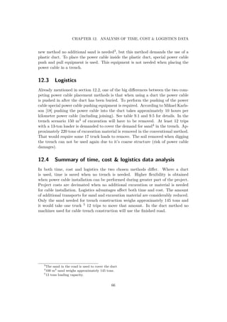 CHAPTER 12. ANALYSIS OF TIME, COST & LOGISTICS DATA
new method no additional sand is needed3, but this method demands the use of a
plastic duct. To place the power cable inside the plastic duct, special power cable
push and pull equipment is used. This equipment is not needed when placing the
power cable in a trench.
12.3 Logistics
Already mentioned in section 12.2, one of the big diﬀerences between the two com-
peting power cable placement methods is that when using a duct the power cable
is pushed in after the duct has been buried. To perform the pushing of the power
cable special power cable pushing equipment is required. According to Mikael Karls-
son [18] pushing the power cable into the duct takes approximately 10 hours per
kilometer power cable (including joining). See table 9.1 and 9.5 for details. In the
trench scenario 150 m3 of excavation will have to be removed. At least 12 trips
with a 13-ton loader is demanded to cover the demand for sand4 in the trench. Ap-
proximately 220 tons of excavation material is removed in the conventional method.
That would require some 17 truck loads to remove. The soil removed when digging
the trench can not be used again due to it’s coarse structure (risk of power cable
damages).
12.4 Summary of time, cost & logistics data analysis
In both time, cost and logistics the two chosen methods diﬀer. Where a duct
is used, time is saved when no trench is needed. Higher ﬂexibility is obtained
when power cable installation can be performed during greater part of the project.
Project costs are decimated when no additional excavation or material is needed
for cable installation. Logistics advantages aﬀect both time and cost. The amount
of additional transports for sand and excavation material are considerably reduced.
Only the sand needed for trench construction weighs approximately 145 tons and
it would take one truck 5 12 trips to move that amount. In the duct method no
machines used for cable trench construction will use the ﬁnished road.
3
The sand in the road is used to cover the duct
4
100 m3
sand weighs approximately 145 tons.
5
13 tons loading capacity.
66
 