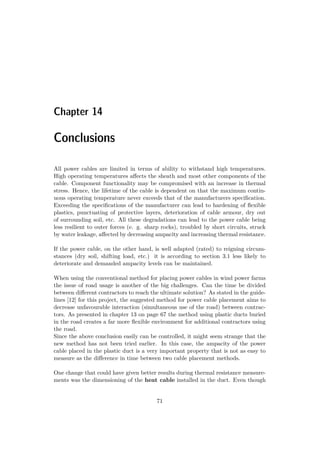 Chapter 14
Conclusions
All power cables are limited in terms of ability to withstand high temperatures.
High operating temperatures aﬀects the sheath and most other components of the
cable. Component functionality may be compromised with an increase in thermal
stress. Hence, the lifetime of the cable is dependent on that the maximum contin-
uous operating temperature never exceeds that of the manufacturers speciﬁcation.
Exceeding the speciﬁcations of the manufacturer can lead to hardening of ﬂexible
plastics, punctuating of protective layers, deterioration of cable armour, dry out
of surrounding soil, etc. All these degradations can lead to the power cable being
less resilient to outer forces (e. g. sharp rocks), troubled by short circuits, struck
by water leakage, aﬀected by decreasing ampacity and increasing thermal resistance.
If the power cable, on the other hand, is well adapted (rated) to reigning circum-
stances (dry soil, shifting load, etc.) it is according to section 3.1 less likely to
deteriorate and demanded ampacity levels can be maintained.
When using the conventional method for placing power cables in wind power farms
the issue of road usage is another of the big challenges. Can the time be divided
between diﬀerent contractors to reach the ultimate solution? As stated in the guide-
lines [12] for this project, the suggested method for power cable placement aims to
decrease unfavourable interaction (simultaneous use of the road) between contrac-
tors. As presented in chapter 13 on page 67 the method using plastic ducts buried
in the road creates a far more ﬂexible environment for additional contractors using
the road.
Since the above conclusion easily can be controlled, it might seem strange that the
new method has not been tried earlier. In this case, the ampacity of the power
cable placed in the plastic duct is a very important property that is not as easy to
measure as the diﬀerence in time between two cable placement methods.
One change that could have given better results during thermal resistance measure-
ments was the dimensioning of the heat cable installed in the duct. Even though
71
 