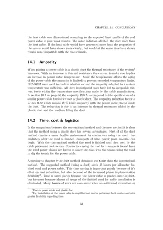 CHAPTER 14. CONCLUSIONS
the heat cable was dimensioned according to the expected heat proﬁle of the real
power cable it gave weak results. The solar radiation aﬀected the duct more than
the heat cable. If the heat cable would have generated more heat the properties of
the system could have shown more clearly, but would at the same time have shown
results non compatible with the real scenario.
14.1 Ampacity
When placing a power cable in a plastic duct the thermal resistance of the system1
increases. With an increase in thermal resistance the current transfer also implies
an increase in power cable temperature. Since the temperature aﬀects the aging
of the power cable the ampacity is limited to prevent exceeded temperature limits.
IEC-60287 were used to conﬁrm whether or not the ampacity adapted to a certain
temperature was suﬃcient. All three investigated cases have led to acceptable cur-
rent levels within the temperature speciﬁcations made by the cable manufacturer.
In section 10.2 on page 56 the ampacity 190 A is compared to the speciﬁcation of a
similar power cable buried without a plastic duct. The ampacity reduction factor κ
is then 0.82 which means 18 % lower ampacity with the power cable placed inside
the duct. The reduction is due to an increase in thermal resistance added by the
plastic duct and the medium ﬁlling the duct.
14.2 Time, cost & logistics
In the comparison between the conventional method and the new method it is clear
that the method using a plastic duct has several advantages. First of all the duct
method creates a more ﬂexible environment for contractors using the road. Im-
mediately after the road is ﬁnished transports of wind power plant material can
begin. With the conventional method the road is ﬁnished and then used by the
cable placement contractors. Contractors using the road for transports to and from
the wind power plants are forced to share the road with the teams using the road
to dig the trench for the power cable.
According to chapter 9 the duct method demands less time than the conventional
method. The suggested method (using a duct) saves 46 hours per kilometer ﬁn-
ished road and power cable. This time saving is important partly because of it’s
eﬀect on cost reduction, but also because of the increased phase implementation
ﬂexibility2. Time is saved partly because the power cable is pushed into the duct,
but foremost because almost all usage of the ﬁnished road for cable installation is
eliminated. Many hours of work are also saved when no additional excavation or
1
Electric power cable and plastic duct
2
E.g. installation of the power cable is simpliﬁed and can be performed both quicker and with
greater ﬂexibility regarding time.
72
 