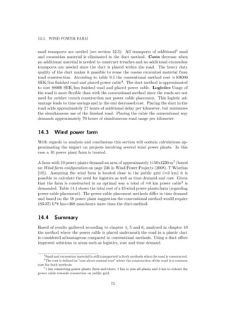 14.3. WIND POWER FARM
sand transports are needed (see section 12.3). All transports of additional3 sand
and excavation material is eliminated in the duct method. Costs decrease when
no additional material is needed to construct trenches and no additional excavation
transports are needed since the duct is placed within the road. The heavy duty
quality of the duct makes it possible to reuse the coarse excavated material from
road construction. According to table 9.4 the conventional method cost ≈108000
SEK/km ﬁnished road and placed power cable4. The duct method is approximated
to cost 88000 SEK/km ﬁnished road and placed power cable. Logistics Usage of
the road is more ﬂexible than with the conventional method since the roads are not
used for neither trench construction nor power cable placement. This logistic ad-
vantage leads to time savings and in the end decreased cost. Placing the duct in the
road adds approximately 27 hours of additional delay per kilometer, but minimizes
the simultaneous use of the ﬁnished road. Placing the cable the conventional way
demands approximately 70 hours of simultaneous road usage per kilometer.
14.3 Wind power farm
With regards to analysis and conclusions this section will contain calculations ap-
proximating the impact on projects involving several wind power plants. In this
case a 10 power plant farm is treated.
A farm with 10 power plants demand an area of approximately 1150x1230 m2 (based
on Wind farm conﬁguration on page 236 in Wind Power Projects (2008), T Wizelius
[10]). Assuming the wind farm is located close to the public grid (≈3 km) it is
possible to calculate the need for logistics as well as time demand and cost. Given
that the farm is constructed in an optimal way a total of ≈8 km power cable5 is
demanded. Table 14.1 shows the total cost of a 10 wind power plants farm (regarding
power cable placement). The power cable placement methods diﬀer in time demand
and based on the 10 power plant suggestion the conventional method would require
(83-37) h*8 km=368 man-hours more than the duct-method.
14.4 Summary
Based of results gathered according to chapter 4, 5 and 6, analysed in chapter 10
the method where the power cable is placed underneath the road in a plastic duct
is considered advantageous compared to conventional methods. Using a duct oﬀers
improved solutions in areas such as logistics, cost and time demand.
3
Sand and excavation material is still transported in both methods when the road is constructed.
4
The cost is deﬁned as "cost above mutual cost" where the construction of the road is a common
cost for both methods.
5
1 km connecting power plants three and three, 1 km to join all plants and 3 km to extend the
power cable towards connection on public grid.
73
 