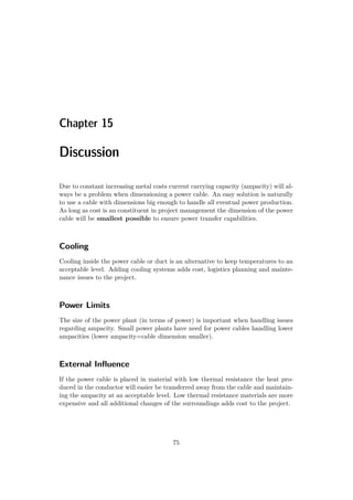 Chapter 15
Discussion
Due to constant increasing metal costs current carrying capacity (ampacity) will al-
ways be a problem when dimensioning a power cable. An easy solution is naturally
to use a cable with dimensions big enough to handle all eventual power production.
As long as cost is an constituent in project management the dimension of the power
cable will be smallest possible to ensure power transfer capabilities.
Cooling
Cooling inside the power cable or duct is an alternative to keep temperatures to an
acceptable level. Adding cooling systems adds cost, logistics planning and mainte-
nance issues to the project.
Power Limits
The size of the power plant (in terms of power) is important when handling issues
regarding ampacity. Small power plants have need for power cables handling lower
ampacities (lower ampacity=cable dimension smaller).
External Inﬂuence
If the power cable is placed in material with low thermal resistance the heat pro-
duced in the conductor will easier be transferred away from the cable and maintain-
ing the ampacity at an acceptable level. Low thermal resistance materials are more
expensive and all additional changes of the surroundings adds cost to the project.
75
 