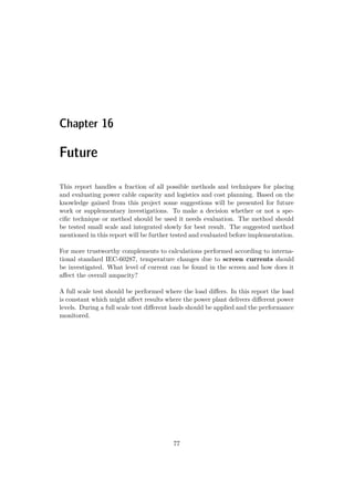 Chapter 16
Future
This report handles a fraction of all possible methods and techniques for placing
and evaluating power cable capacity and logistics and cost planning. Based on the
knowledge gained from this project some suggestions will be presented for future
work or supplementary investigations. To make a decision whether or not a spe-
ciﬁc technique or method should be used it needs evaluation. The method should
be tested small scale and integrated slowly for best result. The suggested method
mentioned in this report will be further tested and evaluated before implementation.
For more trustworthy complements to calculations performed according to interna-
tional standard IEC-60287, temperature changes due to screen currents should
be investigated. What level of current can be found in the screen and how does it
aﬀect the overall ampacity?
A full scale test should be performed where the load diﬀers. In this report the load
is constant which might aﬀect results where the power plant delivers diﬀerent power
levels. During a full scale test diﬀerent loads should be applied and the performance
monitored.
77
 