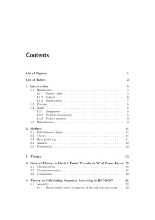 Contents
List of Figures 1
List of Tables 2
1 Introduction 5
1.1 Background . . . . . . . . . . . . . . . . . . . . . . . . . . . . . . . . 5
1.1.1 Master thesis . . . . . . . . . . . . . . . . . . . . . . . . . . . 5
1.1.2 Subject . . . . . . . . . . . . . . . . . . . . . . . . . . . . . . 6
1.1.3 Organization . . . . . . . . . . . . . . . . . . . . . . . . . . . 7
1.2 Purpose . . . . . . . . . . . . . . . . . . . . . . . . . . . . . . . . . . 8
1.3 Goals . . . . . . . . . . . . . . . . . . . . . . . . . . . . . . . . . . . 8
1.3.1 Assignment . . . . . . . . . . . . . . . . . . . . . . . . . . . . 8
1.3.2 Problem formulation . . . . . . . . . . . . . . . . . . . . . . . 8
1.3.3 Project question . . . . . . . . . . . . . . . . . . . . . . . . . 9
1.4 Delimitations . . . . . . . . . . . . . . . . . . . . . . . . . . . . . . . 9
2 Method 11
2.1 Establishment Stage . . . . . . . . . . . . . . . . . . . . . . . . . . . 11
2.2 Theory . . . . . . . . . . . . . . . . . . . . . . . . . . . . . . . . . . . 11
2.3 Data gathering . . . . . . . . . . . . . . . . . . . . . . . . . . . . . . 11
2.4 Analysis . . . . . . . . . . . . . . . . . . . . . . . . . . . . . . . . . . 12
2.5 Presentation . . . . . . . . . . . . . . . . . . . . . . . . . . . . . . . . 12
I Theory 13
3 General Theory on Electric Power Transfer in Wind Power Farms 15
3.1 Thermal stress . . . . . . . . . . . . . . . . . . . . . . . . . . . . . . 15
3.2 Thermal resistance . . . . . . . . . . . . . . . . . . . . . . . . . . . . 17
3.3 Comparison . . . . . . . . . . . . . . . . . . . . . . . . . . . . . . . . 19
4 Theory on Calculating Ampacity According to IEC-60287 21
4.1 Ampacity . . . . . . . . . . . . . . . . . . . . . . . . . . . . . . . . . 22
4.1.1 Buried cables where drying-out of the soil does not occur . . 22
 