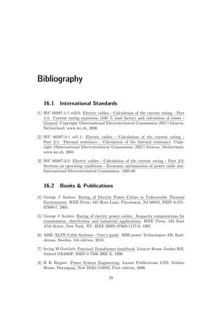 Bibliography
16.1 International Standards
[1] IEC 60287-1-1 ed2.0; Electric cables - Calculation of the current rating - Part
1-1: Current rating equations (100 % load factor) and calcuation of losses -
General. Copyright ©International Electrotechnical Commission (IEC) Geneva,
Switzerland, www.iec.ch, 2006
[2] IEC 60287-2-1 ed1.1; Electric cables - Calculation of the current rating -
Part 2-1: Thermal resistance - Calculation of the thermal resistance. Copy-
right ©International Electrotechnical Commission (IEC) Geneva, Switzerland,
www.iec.ch, 2001
[3] IEC 60287-3-2; Electric cables - Calculation of the current rating - Part 3-2:
Sections on operating conditions - Economic optimization of power cable size.
International Electrotechnical Commission, 1995-06
16.2 Books & Publications
[4] George J Anders; Rating of Electric Power Cables in Unfavorable Thermal
Environment. IEEE Press, 445 Hoes Lane, Piscataway, NJ 08854, ISBN 0-471-
67909-7, 2005.
[5] George J Anders; Rating of electric power cables: Ampacity computations for
transmission, distribution and industrial applications. IEEE Press, 345 East
47th Street, New York, NY, IEEE ISBN 07803-1177-9, 1997.
[6] ABB; XLPE Cable Systems - User’s guide. ABB power Technologies AB, Karl-
skrona, Sweden, 5th edition, 2010.
[7] Irving M Gottlieb; Practical Transformer handbook. Linacre House Jordan Hill,
Oxford OX28DP, ISBN 0 7506 3992 X, 1998.
[8] R K Rajput; Power System Engineering. Laxmi Publications LTD, Golden
House, Daryaganj, New Delhi-110002, First edition, 2006.
79
 
