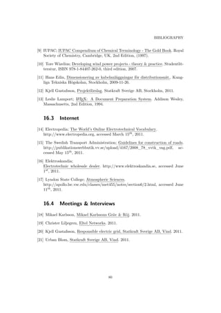 BIBLIOGRAPHY
[9] IUPAC; IUPAC Compendium of Chemical Terminology - The Gold Book. Royal
Society of Chemistry, Cambridge, UK, 2nd Edition, (1997).
[10] Tore Wizelius; Developing wind power projects - theory & practice. Studentlit-
teratur, ISBN 978-1-84407-262-0, third edition, 2007.
[11] Hans Edin, Dimensionering av kabelanläggningar för distributionsnät.. Kung-
liga Tekniska Högskolan, Stockholm, 2009-11-26.
[12] Kjell Gustafsson, Projektförslag. Statkraft Sverige AB, Stockholm, 2011.
[13] Leslie Lamport; LATEX: A Document Preparation System. Addison Wesley,
Massachusetts, 2nd Edition, 1994.
16.3 Internet
[14] Electropedia; The World’s Online Electrotechnical Vocabulary.
http://www.electropedia.org, accessed March 15th, 2011.
[15] The Swedish Transport Administration; Guidelines for construction of roads.
http://publikationswebbutik.vv.se/upload/4167/2008_78_vvtk_vag.pdf, ac-
cessed May 15th, 2011.
[16] Elektroskandia;
Electrotechnic wholesale dealer. http://www.elektroskandia.se, accessed June
1st, 2011.
[17] Lyndon State College; Atmospheric Sciences.
http://apollo.lsc.vsc.edu/classes/met455/notes/section6/2.html, accessed June
11th, 2011.
16.4 Meetings & Interviews
[18] Mikael Karlsson, Mikael Karlssons Gräv & Röj. 2011.
[19] Christer Liljegren, Eltel Networks. 2011.
[20] Kjell Gustafsson, Responsible electric grid, Statkraft Sverige AB, Vind. 2011.
[21] Urban Blom, Statkraft Sverige AB, Vind. 2011.
80
 