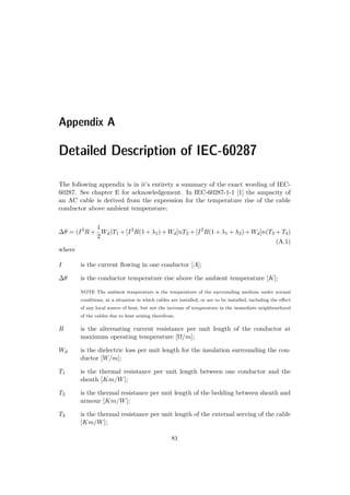 Appendix A
Detailed Description of IEC-60287
The following appendix is in it’s entirety a summary of the exact wording of IEC-
60287. See chapter E for acknowledgement. In IEC-60287-1-1 [1] the ampacity of
an AC cable is derived from the expression for the temperature rise of the cable
conductor above ambient temperature:
∆θ = (I2
R +
1
2
Wd)T1 + [I2
R(1 + λ1) + Wd]nT2 + [I2
R(1 + λ1 + λ2) + Wd]n(T3 + T4)
(A.1)
where
I is the current ﬂowing in one conductor [A];
∆θ is the conductor temperature rise above the ambient temperature [K];
NOTE The ambient temperature is the temperature of the surrounding medium under normal
conditions, at a situation in which cables are installed, or are to be installed, including the eﬀect
of any local source of heat, but not the increase of temperature in the immediate neighbourhood
of the cables due to heat arising therefrom.
R is the alternating current resistance per unit length of the conductor at
maximum operating temperature [Ω/m];
Wd is the dielectric loss per unit length for the insulation surrounding the con-
ductor [W/m];
T1 is the thermal resistance per unit length between one conductor and the
sheath [Km/W];
T2 is the thermal resistance per unit length of the bedding between sheath and
armour [Km/W];
T3 is the thermal resistance per unit length of the external serving of the cable
[Km/W];
81
 