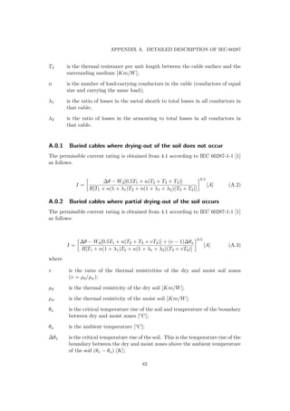 APPENDIX A. DETAILED DESCRIPTION OF IEC-60287
T4 is the thermal resistance per unit length between the cable surface and the
surrounding medium [Km/W];
n is the number of load-carrying conductors in the cable (conductors of equal
size and carrying the same load);
λ1 is the ratio of losses in the metal sheath to total losses in all conductors in
that cable;
λ2 is the ratio of losses in the armouring to total losses in all conductors in
that cable.
A.0.1 Buried cables where drying-out of the soil does not occur
The permissible current rating is obtained from 4.1 according to IEC 60287-1-1 [1]
as follows:
I =
∆θ − Wd[0.5T1 + n(T2 + T3 + T4)]
R[T1 + n(1 + λ1)T2 + n(1 + λ1 + λ2)(T3 + T4)]
0.5
[A] (A.2)
A.0.2 Buried cables where partial drying-out of the soil occurs
The permissible current rating is obtained from 4.1 according to IEC 60287-1-1 [1]
as follows:
I =
∆θ − Wd[0.5T1 + n(T2 + T3 + vT4)] + (v − 1)∆θx
R[T1 + n(1 + λ1)T2 + n(1 + λ1 + λ2)(T3 + vT4)]
0.5
[A] (A.3)
where
v is the ratio of the thermal resistivities of the dry and moist soil zones
(v = ρd/ρw);
ρd is the thermal resistivity of the dry soil [Km/W];
ρw is the thermal resistivity of the moist soil [Km/W];
θx is the critical temperature rise of the soil and temperature of the boundary
between dry and moist zones [°C];
θa is the ambient temperature [°C];
∆θx is the critical temperature rise of the soil. This is the temperature rise of the
boundary between the dry and moist zones above the ambient temperature
of the soil (θx − θa) [K];
82
 